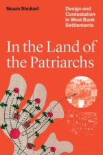 BOOK REVIEW:  Noam Shoked, ‘In the Land of the Patriarchs: Design and Contestation in West Bank Settlements’ (University of Texas Press, 2023)